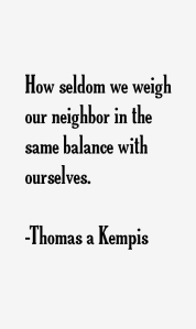 How seldom we weigh our neighbor in the same balance with ourselves (Thomas a Kempis)